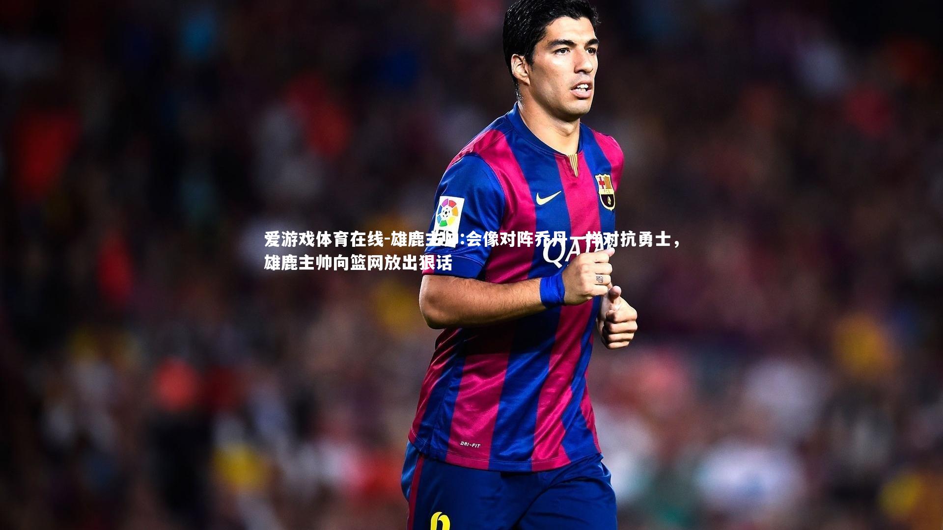 爱游戏体育在线-雄鹿主帅:会像对阵乔丹一样对抗勇士，雄鹿主帅向篮网放出狠话