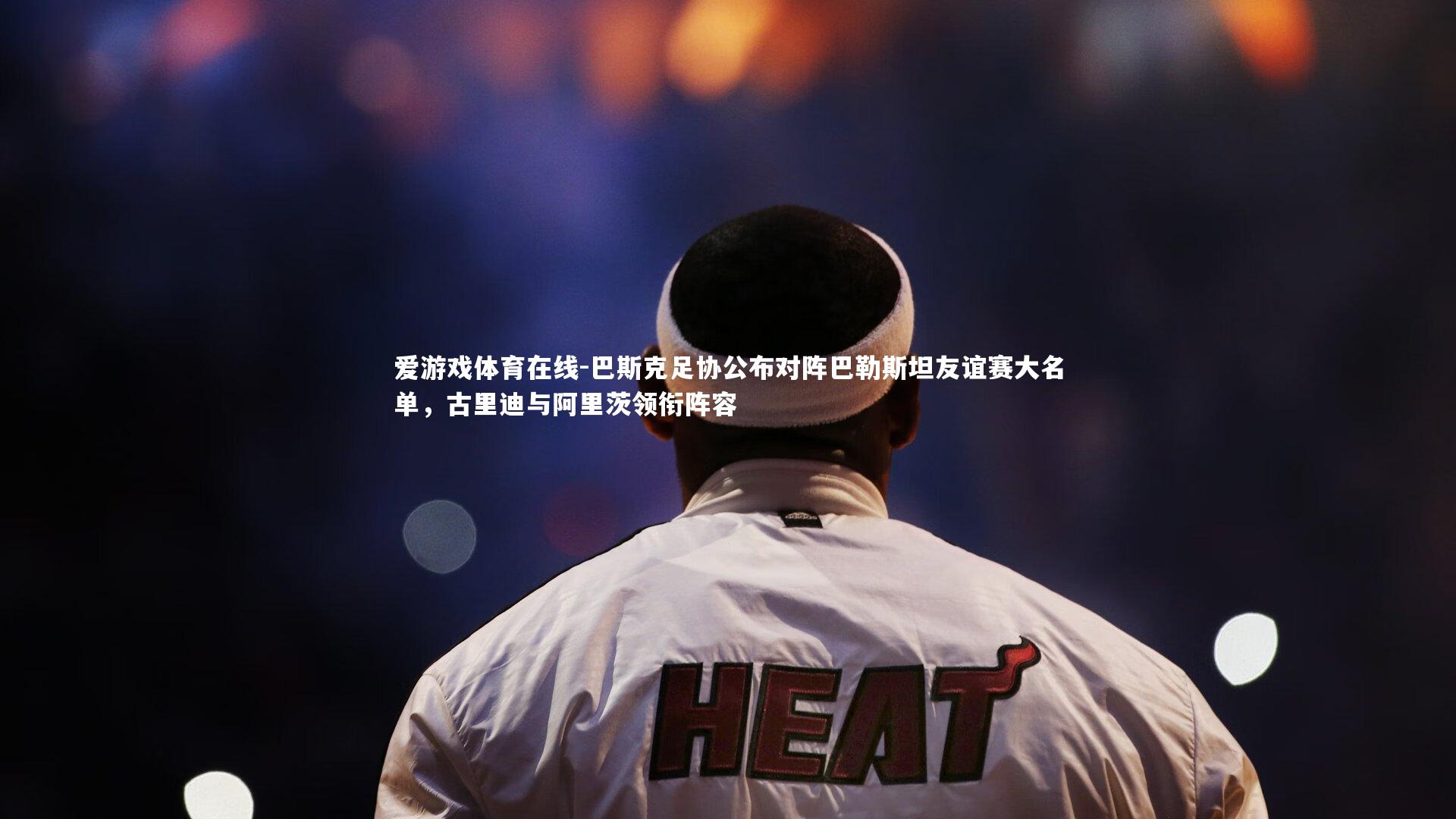 巴斯克足协公布对阵巴勒斯坦友谊赛大名单，古里迪与阿里茨领衔阵容